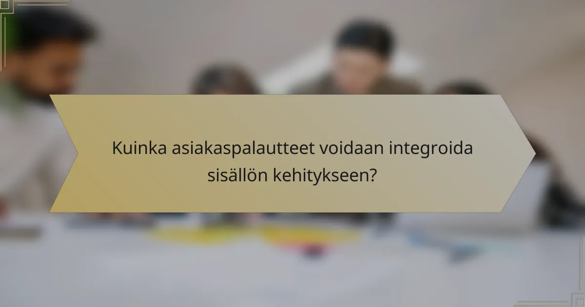 Kuinka asiakaspalautteet voidaan integroida sisällön kehitykseen?